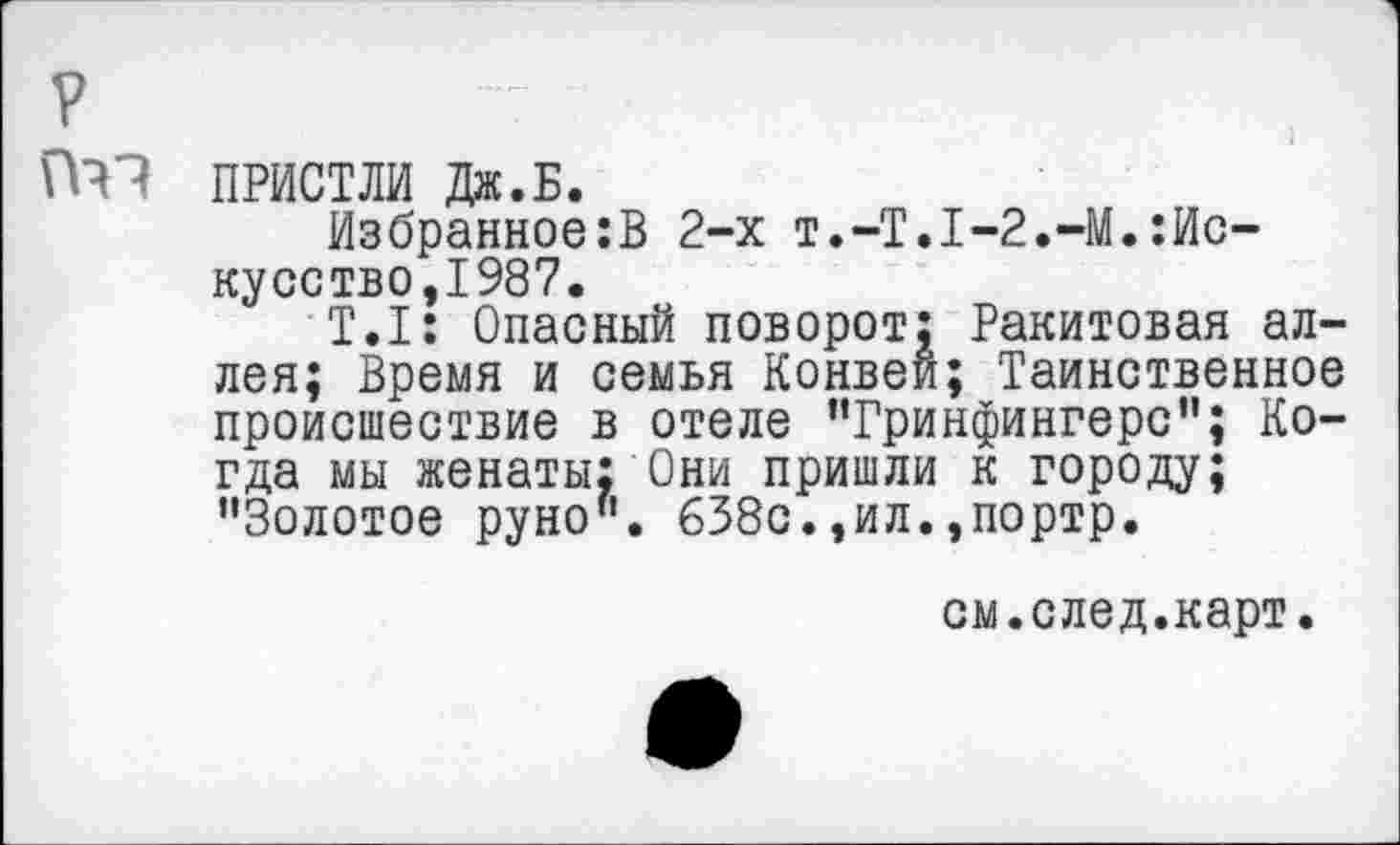 ﻿ПРИСТЛИ Дж.Б.
Избранное:В 2-х Т.-Т.1-2.-М.:Ис-кусство,1987.
Т.1: Опасный поворот: Ракитовая аллея; Время и семья Конвеи; Таинственное происшествие в отеле "Гринфингерс"; Когда мы женаты: Они пришли к городу; "Золотое руно". 638с.,ил.»портр.
см.след.карт.